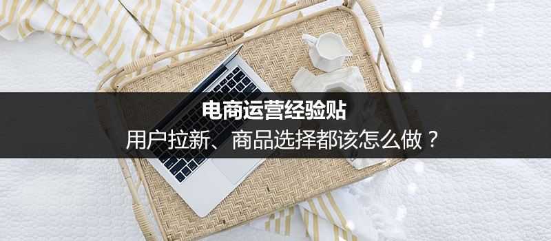 电商运营经验贴:从用户拉新 商品选择入手